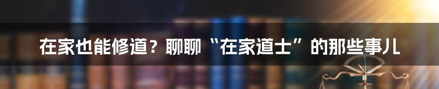在家也能修道?聊聊“在家道士”的那些事儿