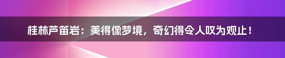 桂林芦笛岩:美得像梦境,奇幻得令人叹为观止!