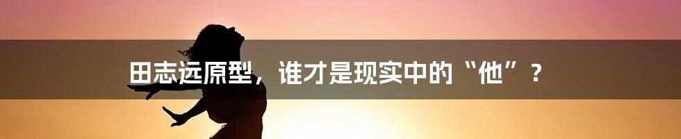 田志远原型,谁才是现实中的“他”?
