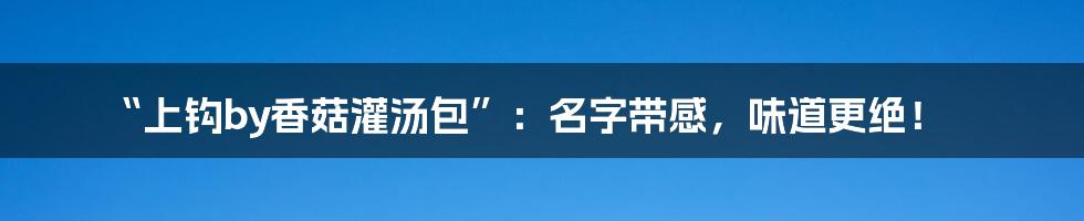 “上钩by香菇灌汤包”:名字带感,味道更绝!