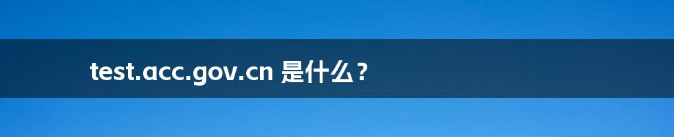 test.acc.gov.cn 是什么?