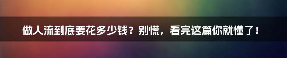 做人流到底要花多少钱?别慌,看完这篇你就懂了!
