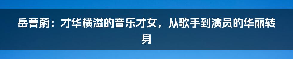 岳菁蔚:才华横溢的音乐才女,从歌手到演员的华丽转身