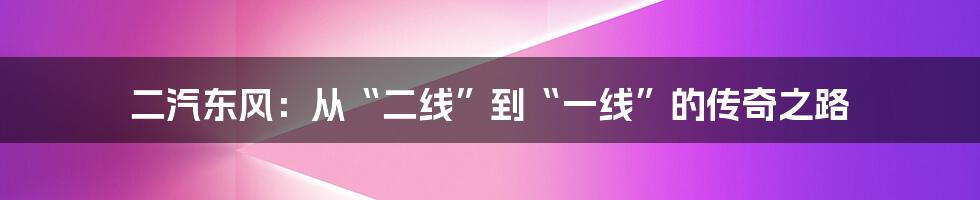 二汽东风:从“二线”到“一线”的传奇之路