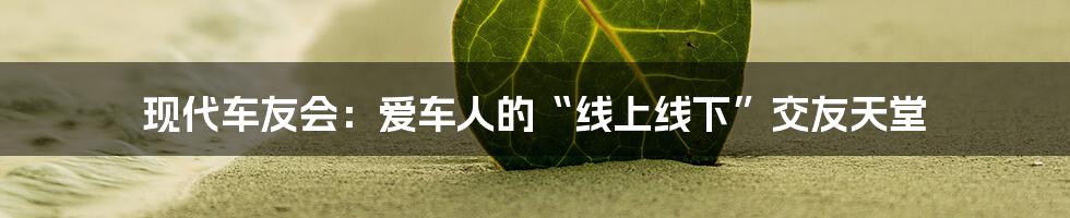 现代车友会:爱车人的“线上线下”交友天堂