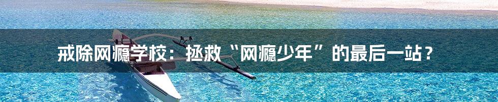 戒除网瘾学校:拯救“网瘾少年”的最后一站?