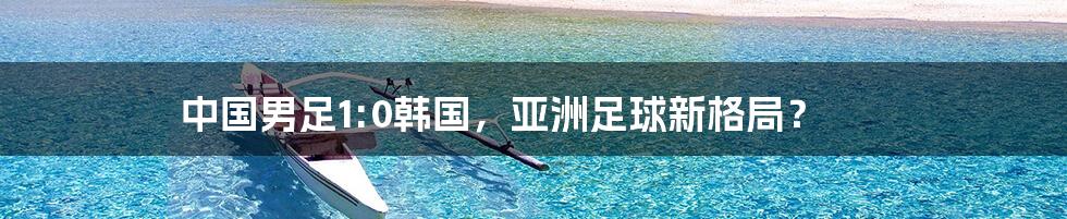 中国男足1:0韩国,亚洲足球新格局?