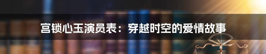 宫锁心玉演员表：穿越时空的爱情故事