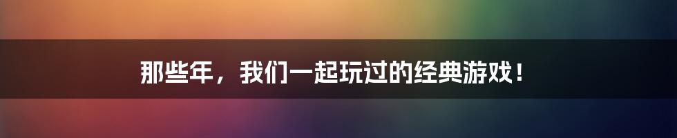 那些年,我们一起玩过的经典游戏!