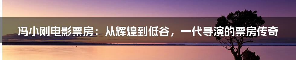 冯小刚电影票房:从辉煌到低谷,一代导演的票房传奇