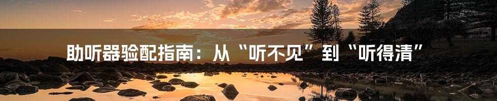 助听器验配指南:从“听不见”到“听得清”