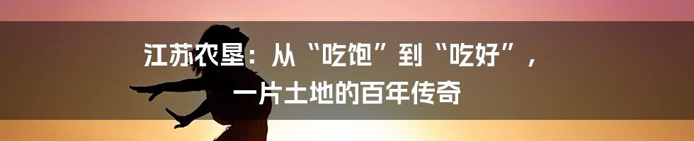 江苏农垦:从“吃饱”到“吃好”, 一片土地的百年传奇