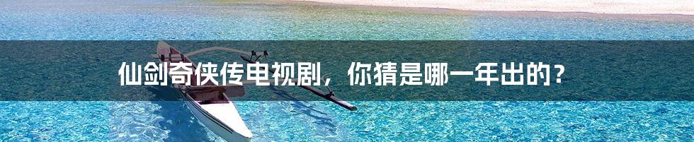 仙剑奇侠传电视剧,你猜是哪一年出的?