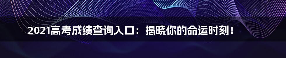 2021高考成绩查询入口:揭晓你的命运时刻!