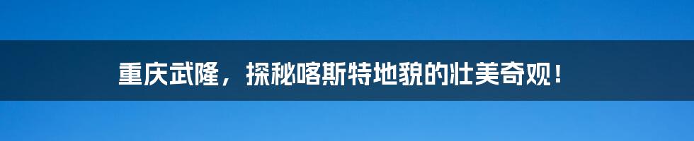 重庆武隆,探秘喀斯特地貌的壮美奇观!