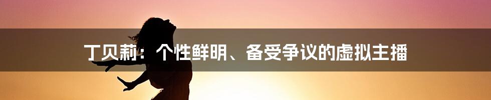 丁贝莉:个性鲜明、备受争议的虚拟主播