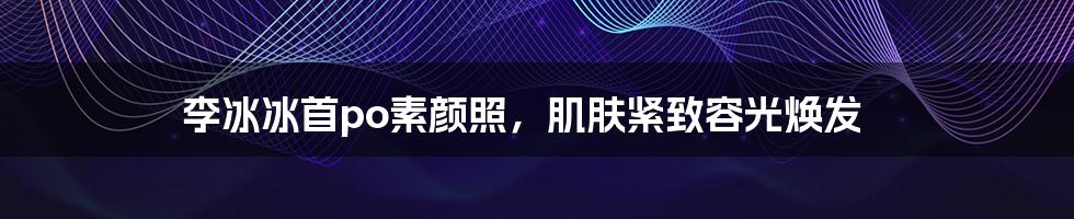 李冰冰首po素颜照,肌肤紧致容光焕发