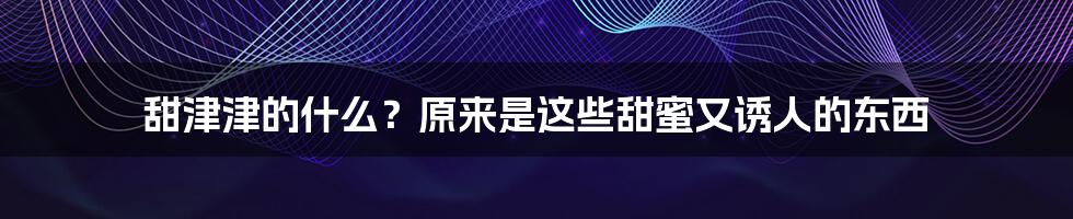 甜津津的什么?原来是这些甜蜜又诱人的东西