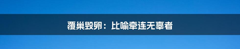 覆巢毁卵:比喻牵连无辜者