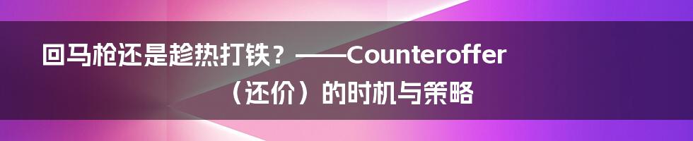 回马枪还是趁热打铁?——Counteroffer(还价)的时机与策略