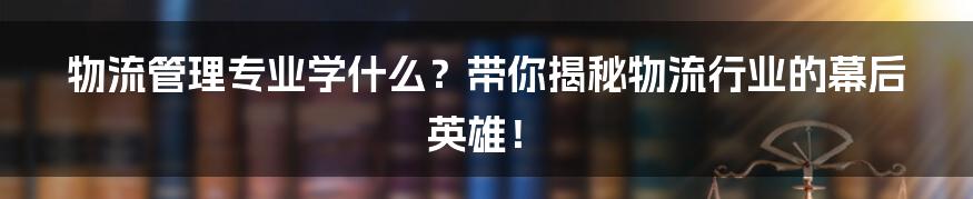 物流管理专业学什么?带你揭秘物流行业的幕后英雄!