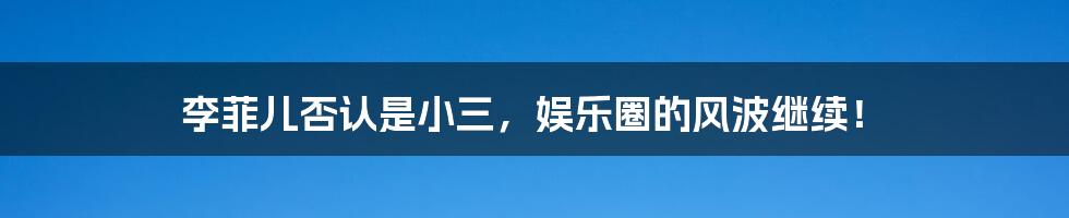 李菲儿否认是小三,娱乐圈的风波继续!