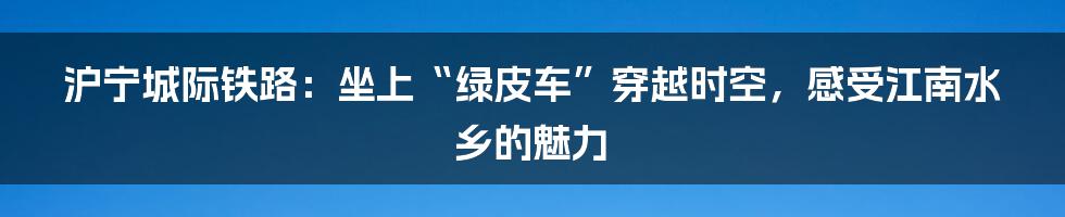 沪宁城际铁路:坐上“绿皮车”穿越时空,感受江南水乡的魅力