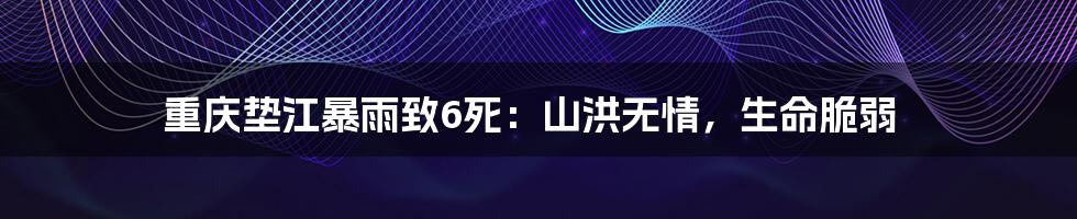 重庆垫江暴雨致6死:山洪无情,生命脆弱