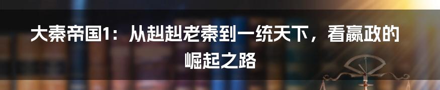 大秦帝国1:从赳赳老秦到一统天下,看嬴政的崛起之路