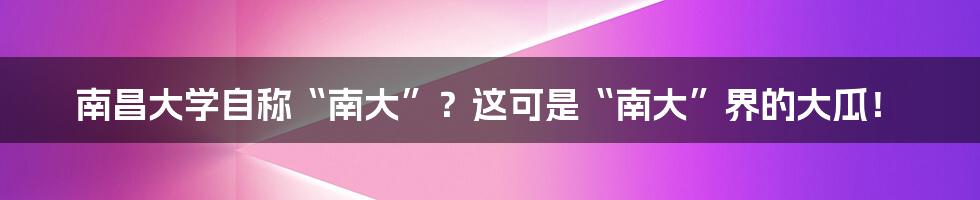 南昌大学自称“南大”?这可是“南大”界的大瓜!