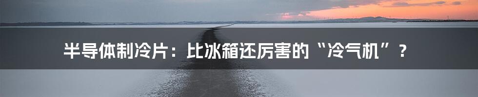 半导体制冷片:比冰箱还厉害的“冷气机”?