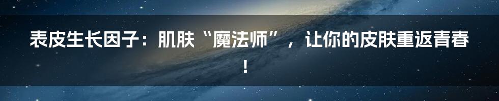 表皮生长因子：肌肤“魔法师”，让你的皮肤重返青春！