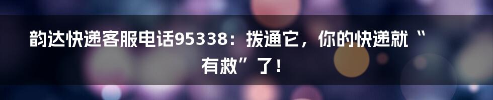 韵达快递客服电话95338:拨通它,你的快递就“有救”了!