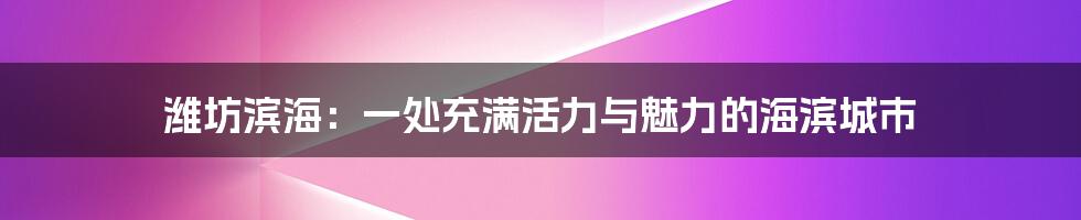 潍坊滨海:一处充满活力与魅力的海滨城市