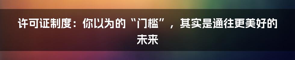 许可证制度:你以为的“门槛”,其实是通往更美好的未来