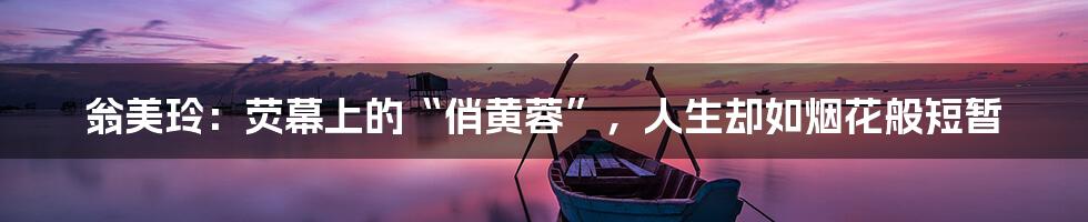 翁美玲:荧幕上的“俏黄蓉”,人生却如烟花般短暂