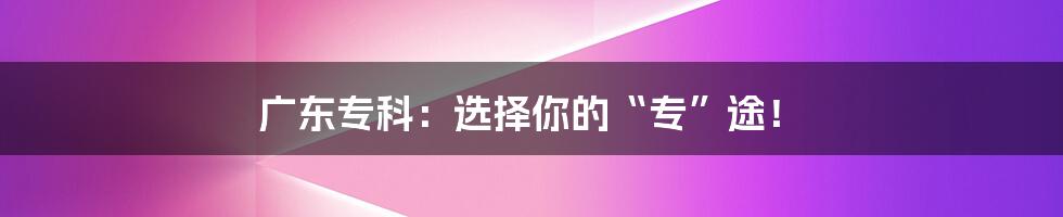广东专科:选择你的“专”途!