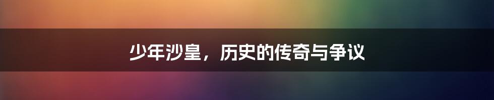 少年沙皇,历史的传奇与争议