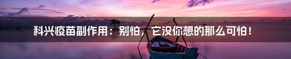 科兴疫苗副作用:别怕,它没你想的那么可怕!