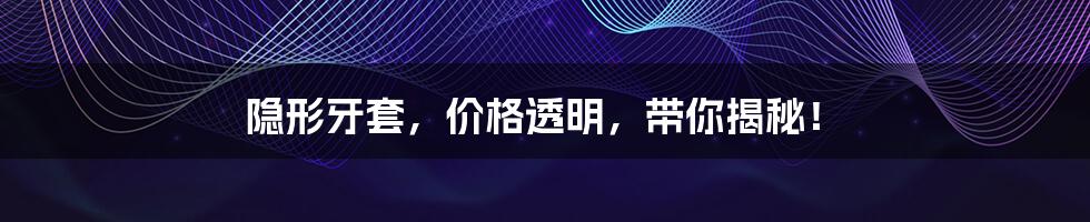 隐形牙套,价格透明,带你揭秘!