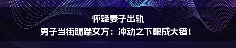 怀疑妻子出轨 男子当街踢踹女方:冲动之下酿成大错!