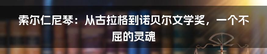 索尔仁尼琴:从古拉格到诺贝尔文学奖,一个不屈的灵魂