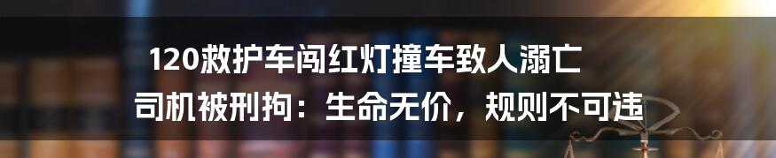 120救护车闯红灯撞车致人溺亡 司机被刑拘:生命无价,规则不可违