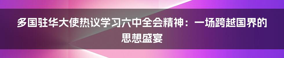 多国驻华大使热议学习六中全会精神:一场跨越国界的思想盛宴