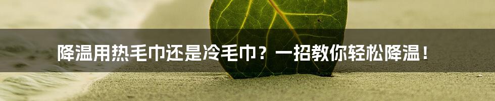 降温用热毛巾还是冷毛巾?一招教你轻松降温!