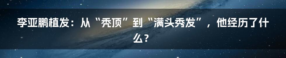 李亚鹏植发:从“秃顶”到“满头秀发”,他经历了什么?