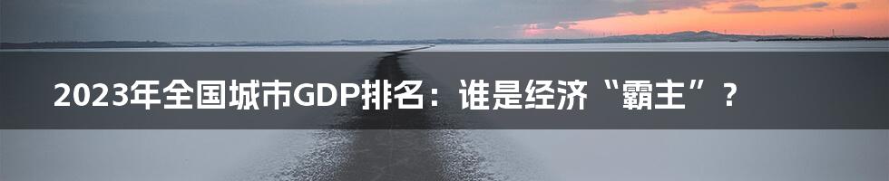 2023年全国城市GDP排名:谁是经济“霸主”?