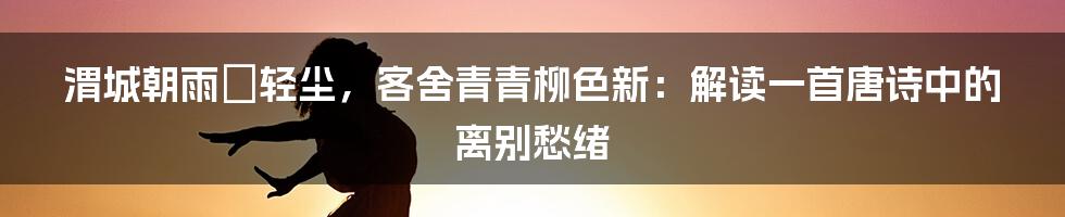 渭城朝雨浥轻尘,客舍青青柳色新:解读一首唐诗中的离别愁绪
