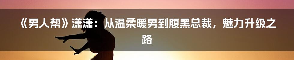 《男人帮》潇潇:从温柔暖男到腹黑总裁,魅力升级之路