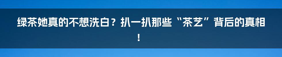 绿茶她真的不想洗白?扒一扒那些“茶艺”背后的真相!